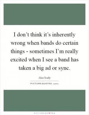 I don’t think it’s inherently wrong when bands do certain things - sometimes I’m really excited when I see a band has taken a big ad or sync Picture Quote #1