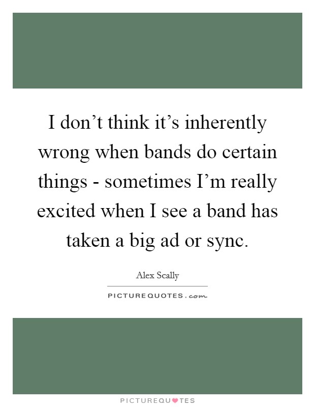 I don't think it's inherently wrong when bands do certain things - sometimes I'm really excited when I see a band has taken a big ad or sync. Picture Quote #1