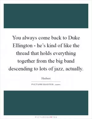 You always come back to Duke Ellington - he’s kind of like the thread that holds everything together from the big band descending to lots of jazz, actually Picture Quote #1