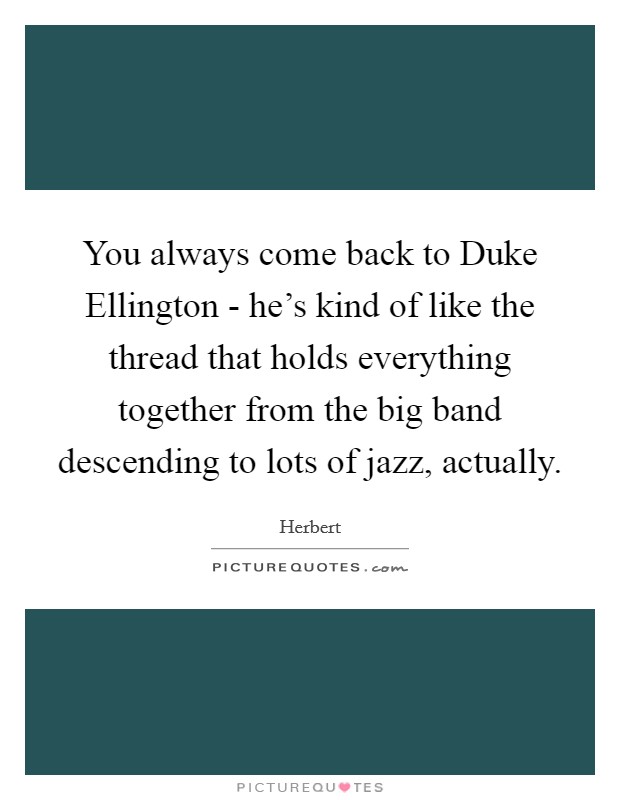 You always come back to Duke Ellington - he's kind of like the thread that holds everything together from the big band descending to lots of jazz, actually. Picture Quote #1