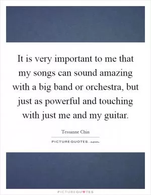 It is very important to me that my songs can sound amazing with a big band or orchestra, but just as powerful and touching with just me and my guitar Picture Quote #1