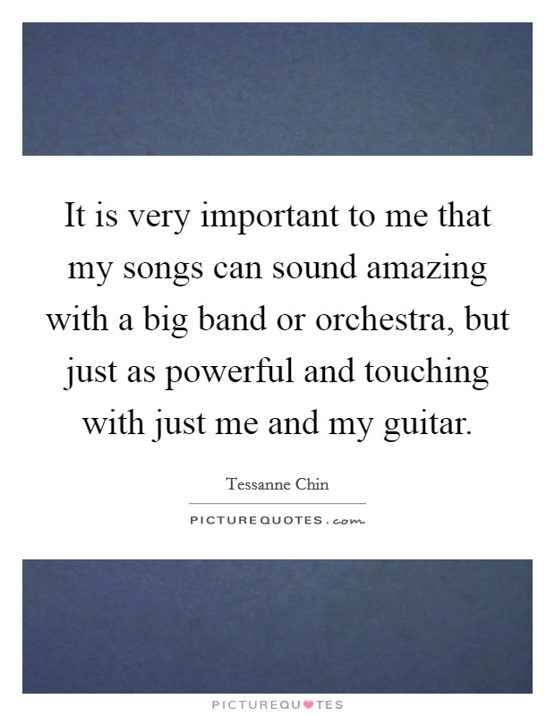 It is very important to me that my songs can sound amazing with a big band or orchestra, but just as powerful and touching with just me and my guitar. Picture Quote #1