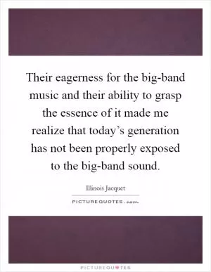 Their eagerness for the big-band music and their ability to grasp the essence of it made me realize that today’s generation has not been properly exposed to the big-band sound Picture Quote #1