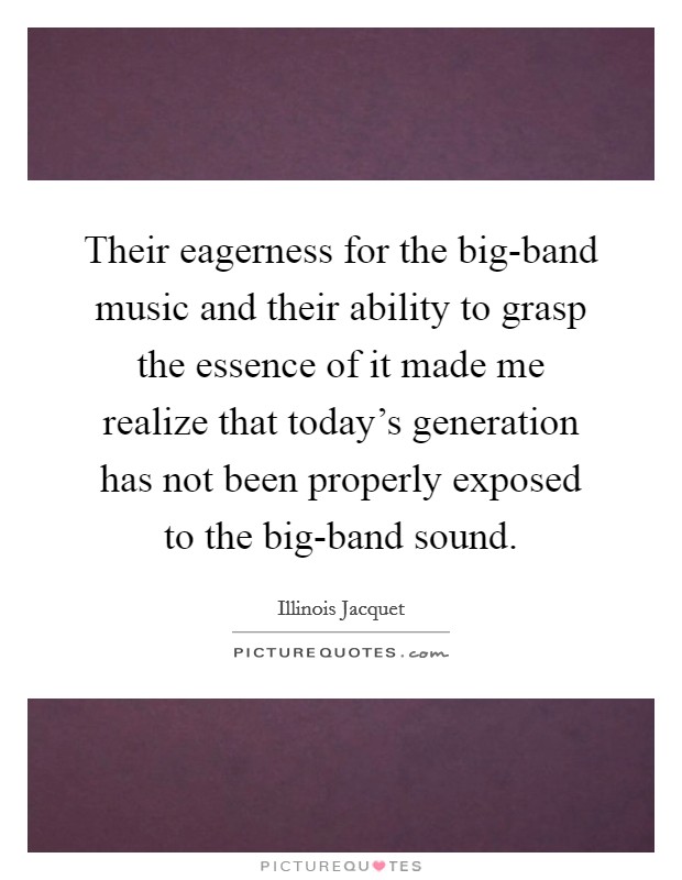 Their eagerness for the big-band music and their ability to grasp the essence of it made me realize that today's generation has not been properly exposed to the big-band sound. Picture Quote #1