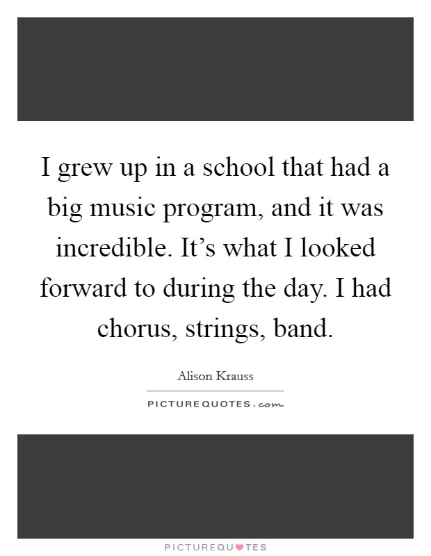 I grew up in a school that had a big music program, and it was incredible. It's what I looked forward to during the day. I had chorus, strings, band. Picture Quote #1