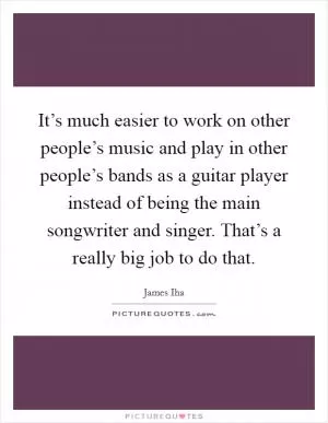 It’s much easier to work on other people’s music and play in other people’s bands as a guitar player instead of being the main songwriter and singer. That’s a really big job to do that Picture Quote #1