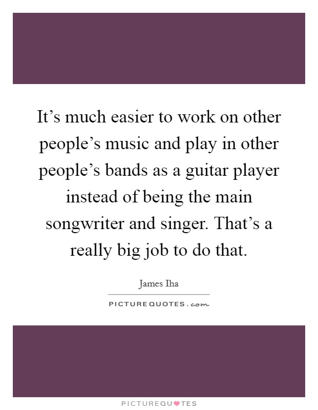 It's much easier to work on other people's music and play in other people's bands as a guitar player instead of being the main songwriter and singer. That's a really big job to do that. Picture Quote #1