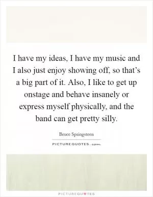 I have my ideas, I have my music and I also just enjoy showing off, so that’s a big part of it. Also, I like to get up onstage and behave insanely or express myself physically, and the band can get pretty silly Picture Quote #1