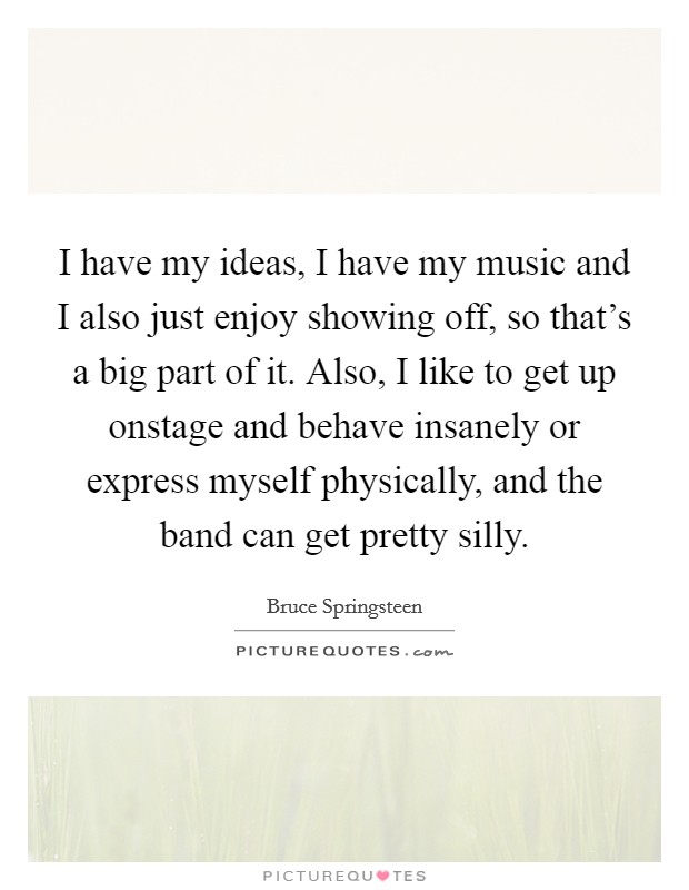 I have my ideas, I have my music and I also just enjoy showing off, so that's a big part of it. Also, I like to get up onstage and behave insanely or express myself physically, and the band can get pretty silly. Picture Quote #1