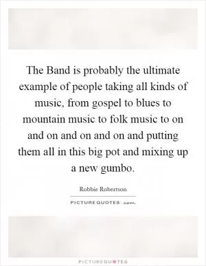 The Band is probably the ultimate example of people taking all kinds of music, from gospel to blues to mountain music to folk music to on and on and on and on and putting them all in this big pot and mixing up a new gumbo Picture Quote #1