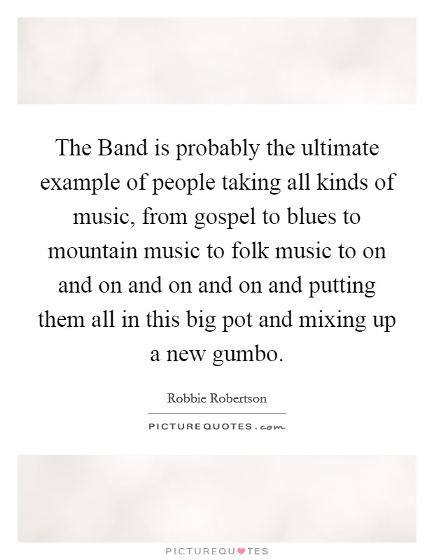 The Band is probably the ultimate example of people taking all kinds of music, from gospel to blues to mountain music to folk music to on and on and on and on and putting them all in this big pot and mixing up a new gumbo. Picture Quote #1