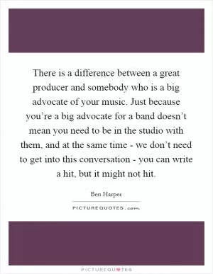 There is a difference between a great producer and somebody who is a big advocate of your music. Just because you’re a big advocate for a band doesn’t mean you need to be in the studio with them, and at the same time - we don’t need to get into this conversation - you can write a hit, but it might not hit Picture Quote #1