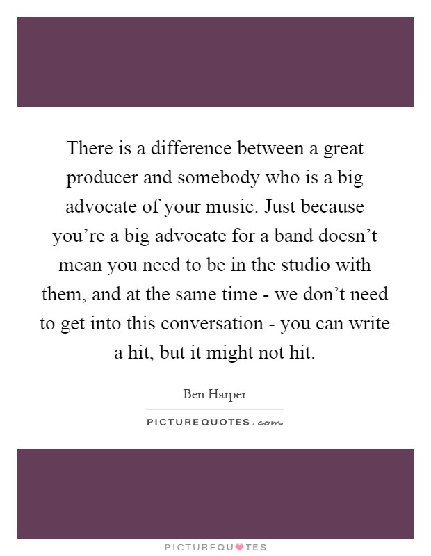 There is a difference between a great producer and somebody who is a big advocate of your music. Just because you're a big advocate for a band doesn't mean you need to be in the studio with them, and at the same time - we don't need to get into this conversation - you can write a hit, but it might not hit. Picture Quote #1