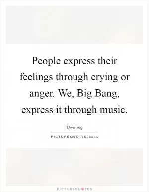 People express their feelings through crying or anger. We, Big Bang, express it through music Picture Quote #1