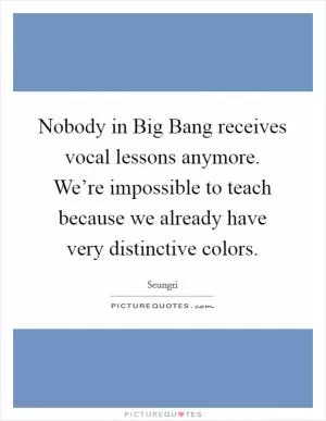 Nobody in Big Bang receives vocal lessons anymore. We’re impossible to teach because we already have very distinctive colors Picture Quote #1