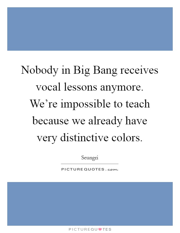 Nobody in Big Bang receives vocal lessons anymore. We're impossible to teach because we already have very distinctive colors. Picture Quote #1