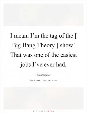 I mean, I’m the tag of the [ Big Bang Theory ] show! That was one of the easiest jobs I’ve ever had Picture Quote #1