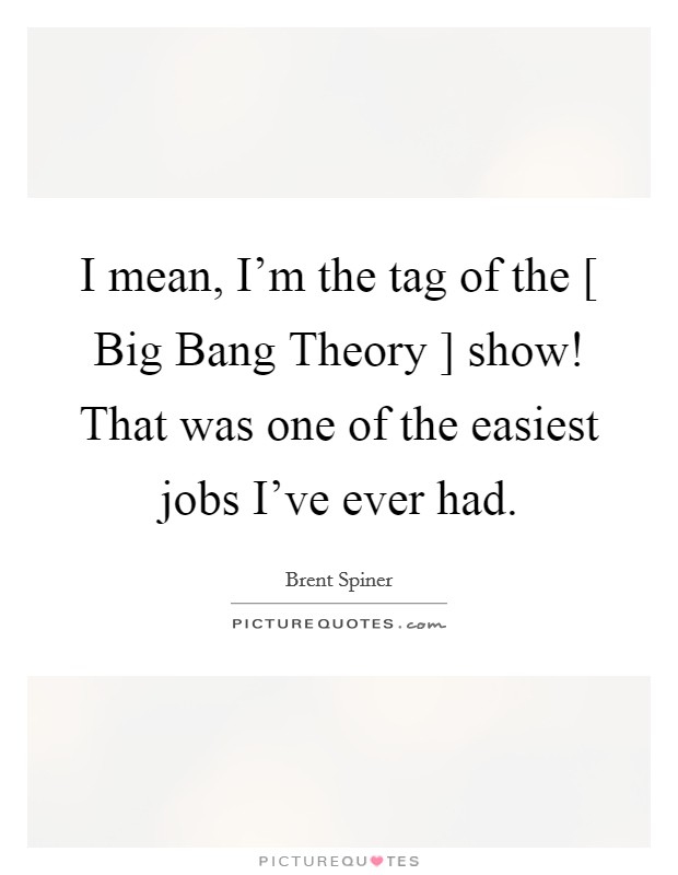 I mean, I'm the tag of the [ Big Bang Theory ] show! That was one of the easiest jobs I've ever had. Picture Quote #1