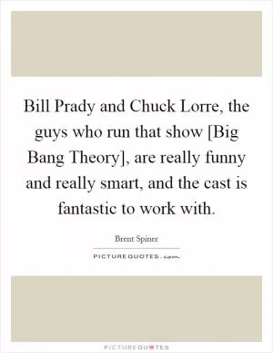Bill Prady and Chuck Lorre, the guys who run that show [Big Bang Theory], are really funny and really smart, and the cast is fantastic to work with Picture Quote #1