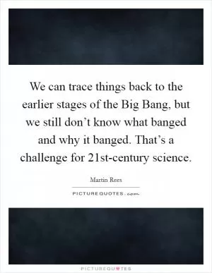 We can trace things back to the earlier stages of the Big Bang, but we still don’t know what banged and why it banged. That’s a challenge for 21st-century science Picture Quote #1