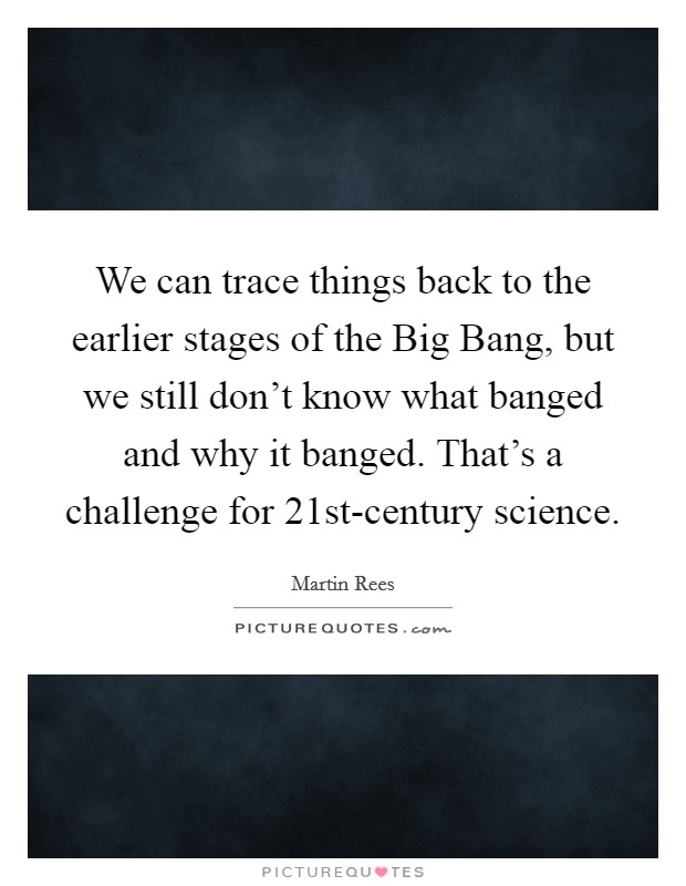 We can trace things back to the earlier stages of the Big Bang, but we still don't know what banged and why it banged. That's a challenge for 21st-century science. Picture Quote #1