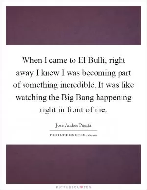 When I came to El Bulli, right away I knew I was becoming part of something incredible. It was like watching the Big Bang happening right in front of me Picture Quote #1