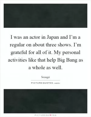 I was an actor in Japan and I’m a regular on about three shows. I’m grateful for all of it. My personal activities like that help Big Bang as a whole as well Picture Quote #1