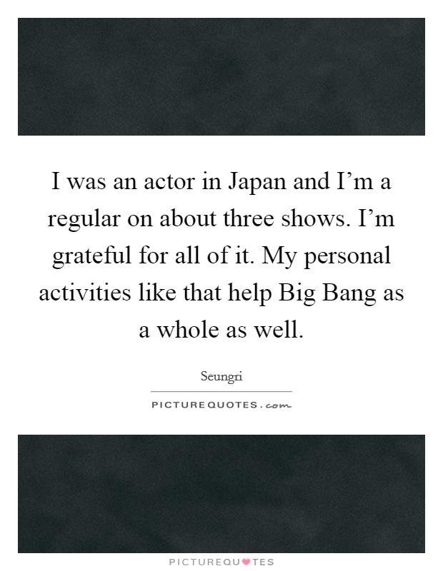 I was an actor in Japan and I'm a regular on about three shows. I'm grateful for all of it. My personal activities like that help Big Bang as a whole as well. Picture Quote #1