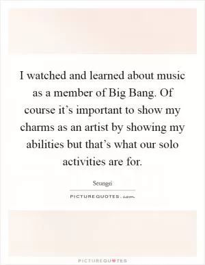 I watched and learned about music as a member of Big Bang. Of course it’s important to show my charms as an artist by showing my abilities but that’s what our solo activities are for Picture Quote #1