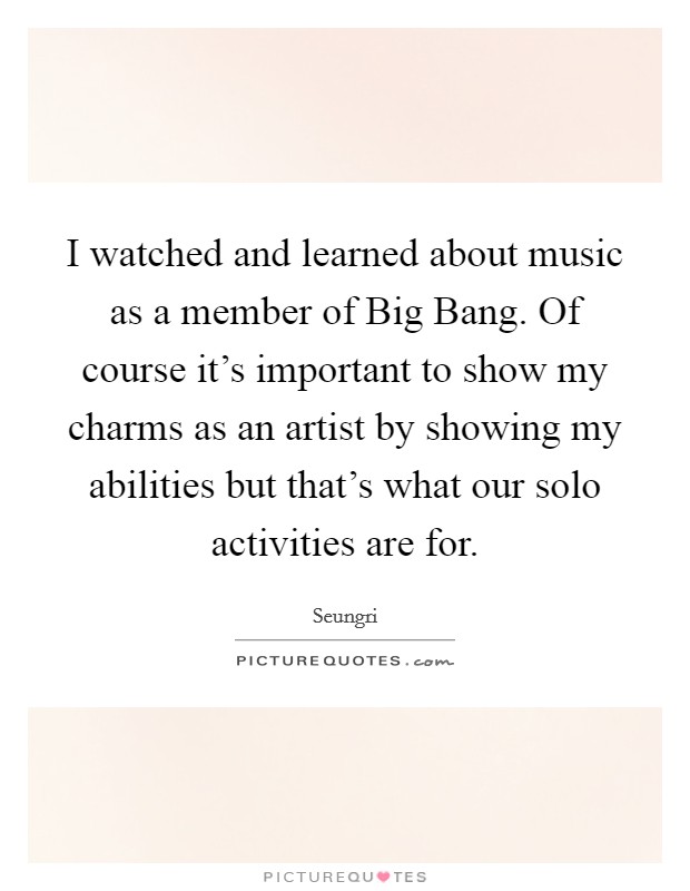 I watched and learned about music as a member of Big Bang. Of course it's important to show my charms as an artist by showing my abilities but that's what our solo activities are for. Picture Quote #1