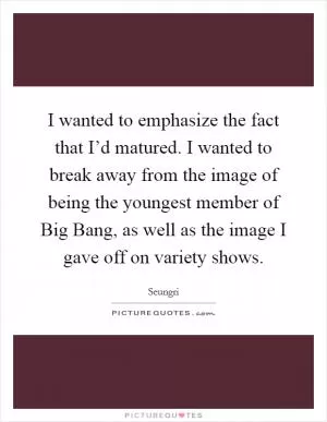 I wanted to emphasize the fact that I’d matured. I wanted to break away from the image of being the youngest member of Big Bang, as well as the image I gave off on variety shows Picture Quote #1