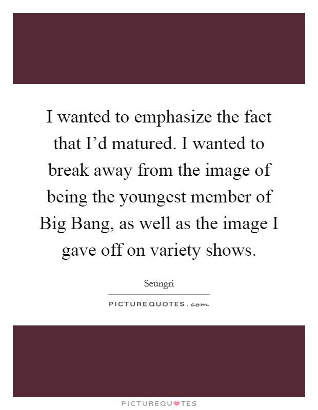 I wanted to emphasize the fact that I'd matured. I wanted to break away from the image of being the youngest member of Big Bang, as well as the image I gave off on variety shows. Picture Quote #1