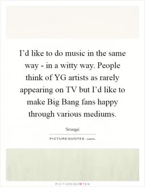 I’d like to do music in the same way - in a witty way. People think of YG artists as rarely appearing on TV but I’d like to make Big Bang fans happy through various mediums Picture Quote #1
