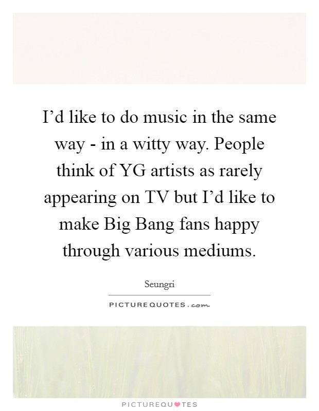 I'd like to do music in the same way - in a witty way. People think of YG artists as rarely appearing on TV but I'd like to make Big Bang fans happy through various mediums. Picture Quote #1