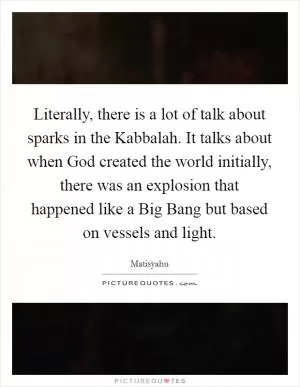 Literally, there is a lot of talk about sparks in the Kabbalah. It talks about when God created the world initially, there was an explosion that happened like a Big Bang but based on vessels and light Picture Quote #1