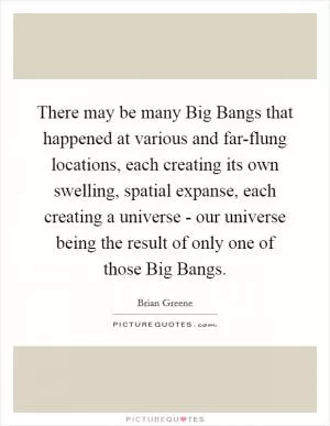 There may be many Big Bangs that happened at various and far-flung locations, each creating its own swelling, spatial expanse, each creating a universe - our universe being the result of only one of those Big Bangs Picture Quote #1