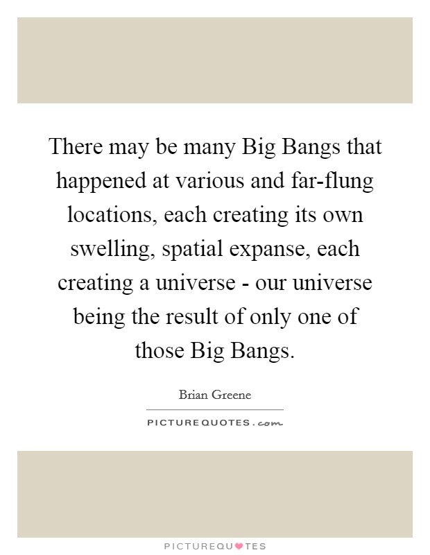 There may be many Big Bangs that happened at various and far-flung locations, each creating its own swelling, spatial expanse, each creating a universe - our universe being the result of only one of those Big Bangs. Picture Quote #1