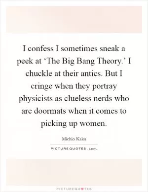I confess I sometimes sneak a peek at ‘The Big Bang Theory.’ I chuckle at their antics. But I cringe when they portray physicists as clueless nerds who are doormats when it comes to picking up women Picture Quote #1