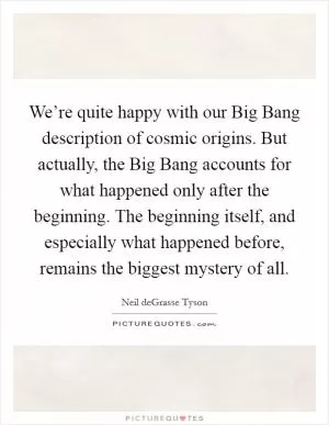 We’re quite happy with our Big Bang description of cosmic origins. But actually, the Big Bang accounts for what happened only after the beginning. The beginning itself, and especially what happened before, remains the biggest mystery of all Picture Quote #1