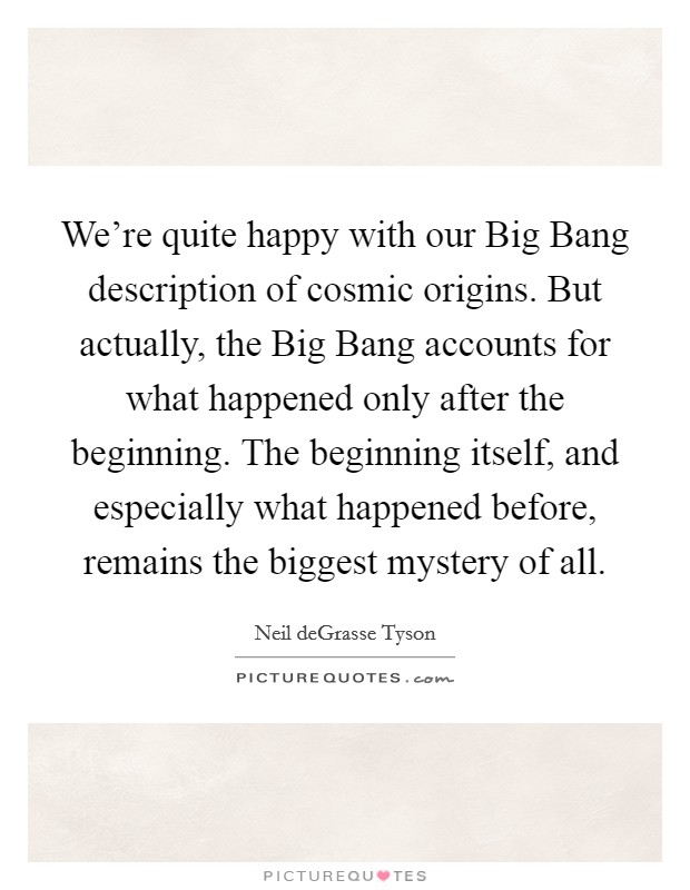 We're quite happy with our Big Bang description of cosmic origins. But actually, the Big Bang accounts for what happened only after the beginning. The beginning itself, and especially what happened before, remains the biggest mystery of all. Picture Quote #1