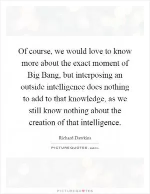 Of course, we would love to know more about the exact moment of Big Bang, but interposing an outside intelligence does nothing to add to that knowledge, as we still know nothing about the creation of that intelligence Picture Quote #1