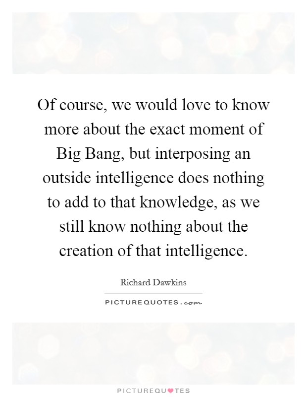 Of course, we would love to know more about the exact moment of Big Bang, but interposing an outside intelligence does nothing to add to that knowledge, as we still know nothing about the creation of that intelligence. Picture Quote #1