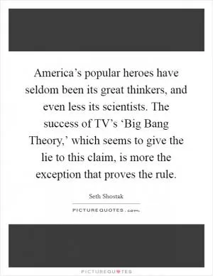 America’s popular heroes have seldom been its great thinkers, and even less its scientists. The success of TV’s ‘Big Bang Theory,’ which seems to give the lie to this claim, is more the exception that proves the rule Picture Quote #1