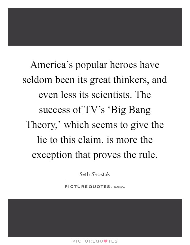 America's popular heroes have seldom been its great thinkers, and even less its scientists. The success of TV's ‘Big Bang Theory,' which seems to give the lie to this claim, is more the exception that proves the rule. Picture Quote #1