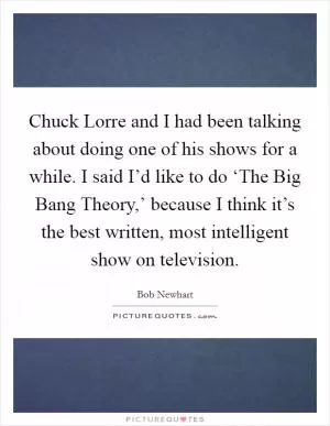 Chuck Lorre and I had been talking about doing one of his shows for a while. I said I’d like to do ‘The Big Bang Theory,’ because I think it’s the best written, most intelligent show on television Picture Quote #1