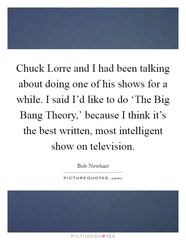 Chuck Lorre and I had been talking about doing one of his shows for a while. I said I'd like to do ‘The Big Bang Theory,' because I think it's the best written, most intelligent show on television. Picture Quote #1