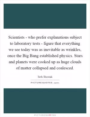 Scientists - who prefer explanations subject to laboratory tests - figure that everything we see today was as inevitable as wrinkles, once the Big Bang established physics. Stars and planets were cooked up as huge clouds of matter collapsed and coalesced Picture Quote #1