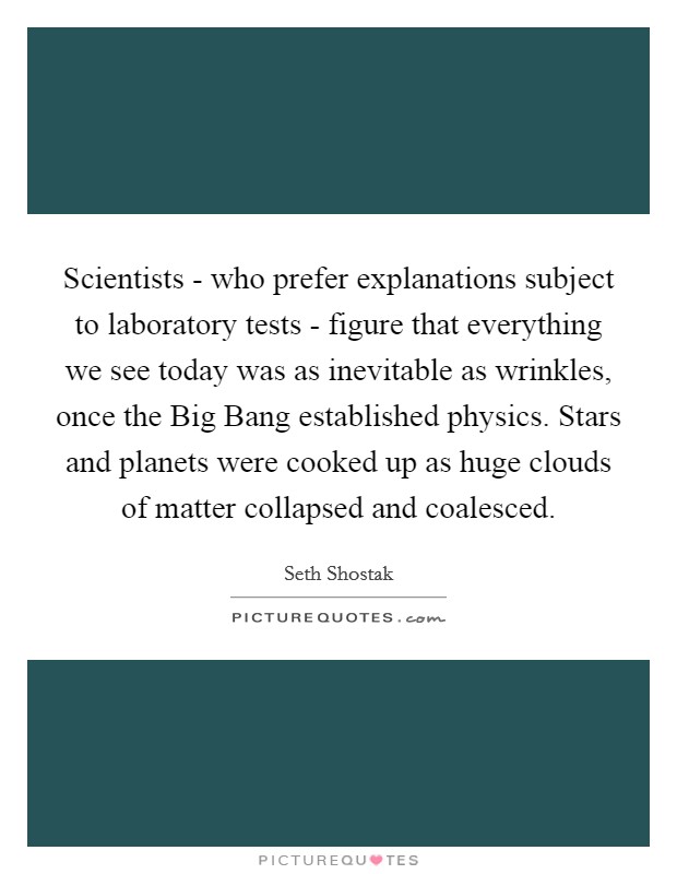 Scientists - who prefer explanations subject to laboratory tests - figure that everything we see today was as inevitable as wrinkles, once the Big Bang established physics. Stars and planets were cooked up as huge clouds of matter collapsed and coalesced. Picture Quote #1