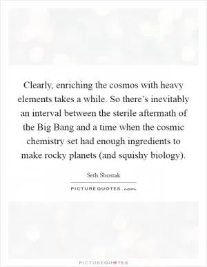 Clearly, enriching the cosmos with heavy elements takes a while. So there’s inevitably an interval between the sterile aftermath of the Big Bang and a time when the cosmic chemistry set had enough ingredients to make rocky planets (and squishy biology) Picture Quote #1
