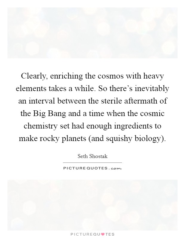 Clearly, enriching the cosmos with heavy elements takes a while. So there's inevitably an interval between the sterile aftermath of the Big Bang and a time when the cosmic chemistry set had enough ingredients to make rocky planets (and squishy biology). Picture Quote #1